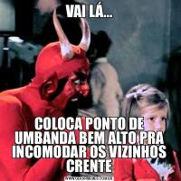 VAI LÁ...COLOCA PONTO DE UMBANDA BEM ALTO PRA INCOMODAR OS VIZINHOS CRENTE
