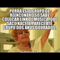 PORRA ESTE GRUPO DE REENCONTRO SO SABE COLOCAR LINK DE MUSICA. QUE SACO KACETE.PARECE ATE GRUPO DOS ANUS DOURADOS.