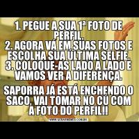 1. PEGUE A SUA 1ª FOTO DE PERFIL.
2. AGORA VÁ EM SUAS FOTOS E ESCOLHA SUA ÚLTIMA SELFIE.
3. COLOQUE-AS LADO A LADO E VAMOS VER A DIFERENÇA.
SAPORRA JÁ ESTÁ ENCHENDO O SACO, VAI TOMAR NO CÚ COM A FOTO DO PERFIL!!