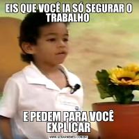 EIS QUE VOCÊ IA SÓ SEGURAR O TRABALHO E PEDEM PARA VOCÊ EXPLICAR