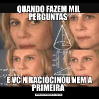 QUANDO FAZEM MIL PERGUNTAS  E VC N RACIOCINOU NEM A PRIMEIRA 