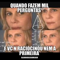 QUANDO FAZEM MIL PERGUNTAS  E VC N RACIOCINOU NEM A PRIMEIRA 