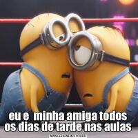 eu e  minha amiga todos os dias de tarde nas aulas