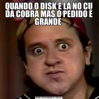 QUANDO O DISK É LÁ NO CU DA COBRA MAS O PEDIDO É GRANDE 