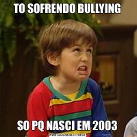 TO SOFRENDO BULLYINGSO PQ NASCI EM 2003