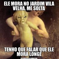 ELE MORA NO JARDIM VILA VELHA, ME SOLTATENHO QUE FALAR QUE ELE MORA LONGE