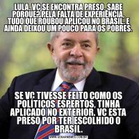 LULA, VC SE ENCONTRA PRESO, SABE PORQUE? PELA FALTA DE EXPERIÊNCIA, TUDO QUE ROUBOU APLICOU NO BRASIL. E AINDA DEIXOU UM POUCO PARA OS POBRES.SE VC TIVESSE FEITO COMO OS POLÍTICOS ESPERTOS, TINHA APLICADO NO EXTERIOR. VC ESTA PRESO POR TER ESCOLHIDO O BRASIL.