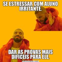 SE ESTRESSAR COM ALUNO IRRITANTE.DAR AS PROVAS MAIS DIFÍCEIS PARA ELE.