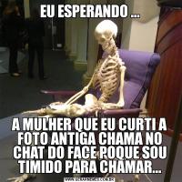 EU ESPERANDO ...A MULHER QUE EU CURTI A FOTO ANTIGA CHAMA NO CHAT DO FACE POQUE SOU TIMIDO PARA CHAMAR...