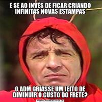 E SE AO INVÉS DE FICAR CRIANDO INFINITAS NOVAS ESTAMPASO ADM CRIASSE UM JEITO DE DIMINUIR O CUSTO DO FRETE?