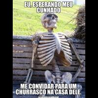 EU, ESPERANDO MEU CUNHADOME CONVIDAR PARA UM CHURRASCO NA CASA DELE.
