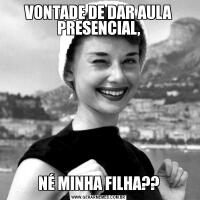 VONTADE DE DAR AULA PRESENCIAL,NÉ MINHA FILHA??