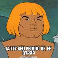 JA FEZ SEU PEDIDO DE  EP 07???