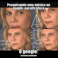 Pesquisando uma música no google: pacaticatucoO google: