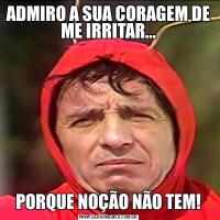 ADMIRO A SUA CORAGEM DE ME IRRITAR...PORQUE NOÇÃO NÃO TEM!