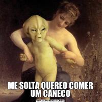 ME SOLTA QUEREO COMER UM CANECO