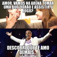 AMOR, VAMOS NA ARENA TOMAR UMA BUD LITRÃO E ASSISTIR O JOGO?DESCOBRI QUE TE AMO DEMAIS...