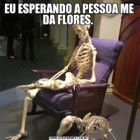 EU ESPERANDO A PESSOA ME DA FLORES. 