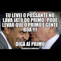 EU LEVEI O POSSANTE NO LAVA JATO DO PRIMO , PODE LEVAR QUE O PRIMO É GENTE BOA !!!DIGA AÍ PRIMO