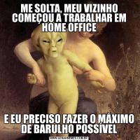 ME SOLTA, MEU VIZINHO COMEÇOU A TRABALHAR EM HOME OFFICEE EU PRECISO FAZER O MÁXIMO DE BARULHO POSSÍVEL