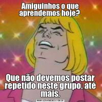 Amiguinhos o que aprendemos hoje? Que não devemos postar repetido neste grupo. até mais.