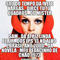 SOU DO TEMPO,DA IVETE VARGAS...DIRCE TUTU  QUADROS...DO MISTER SAM...DA ATRIZ LINDA BLAIR...DOS LPS 13 NO ALVO  E,BRASIL ANO 2000...DA NOVELA : MEU PEDACINHO DE CHÃO:1972
