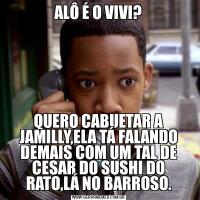 ALÔ É O VIVI?QUERO CABUETAR A JAMILLY,ELA TÁ FALANDO DEMAIS COM UM TAL DE CESAR DO SUSHI DO RATO,LÁ NO BARROSO.