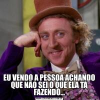 EU VENDO A PESSOA ACHANDO QUE NÃO SEI O QUE ELA TÁ FAZENDO...