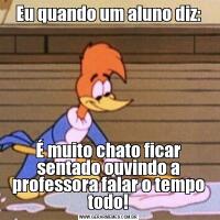 Eu quando um aluno diz:É muito chato ficar sentado ouvindo a professora falar o tempo todo!
