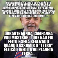 NOTA A NAÇÃO: &GT; ACHO QUE A NAÇÃO VIU QUANTO FOI DESASTROSA A GESTÃO DO GOVERNO PASSADO, INCLUSIVE NA PANDEMIA, QUANDO SE NEGOU COMPRAR A VACINA E AINDA FEZ PROGANDA DA CLOROQUINA. &GT; .&QUOT;A VIDA É O BEM MAIS PRECIOSO QUE TEMOS&QUOT;...DURANTE MINHA CAMPANHA VOU MOSTRAR O QUE NÃO FOI FEITO E SERÁ REALIZADO QUANDO ASSUMIR O &QUOT;TETRA&QUOT;, ELEIÇÃO INÉDITA NO PLANETA TERRA...