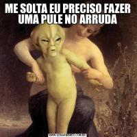 ME SOLTA EU PRECISO FAZER UMA PULE NO ARRUDA