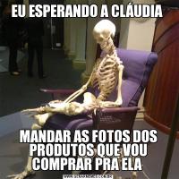 EU ESPERANDO A CLÁUDIA MANDAR AS FOTOS DOS PRODUTOS QUE VOU COMPRAR PRA ELA 