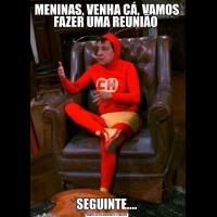 MENINAS, VENHA CÁ, VAMOS FAZER UMA REUNIÃO SEGUINTE....