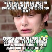 &QUOT;ME  DIZ  QUE  EU  SOU  SEU  TIPO !  ME  DIZ  AMOR  QUE  EU ACREDITO !   MURMURA  BAIXINHO  QUE  EU SOU  SEU  IDEAL !COLOCA  AQUELE VESTIDO !  TIPO  COMPRIDO !  VÊ SE NÃO BRINCA  COM A MINHA  LIBIDO !  REPETE  AMOR  QUE  EU  ACREDITO !&QUOT;