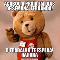 ACABOU A PRAIA EM DIAS DE SEMANA  FERNANDA!O TRABALHO TE ESPERA! HAHAHA