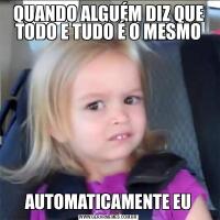 QUANDO ALGUÉM DIZ QUE TODO E TUDO É O MESMOAUTOMATICAMENTE EU