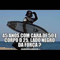 45 ANOS COM CARA DE 50 E CORPO D 25. LADO NEGRO DA FORÇA ?