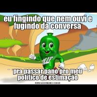 eu fingindo que nem ouvi e fugindo da conversapra passar pano pro meu politico de estimação