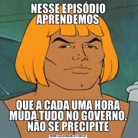 NESSE EPISÓDIO APRENDEMOSQUE A CADA UMA HORA MUDA TUDO NO GOVERNO. NÃO SE PRECIPITE