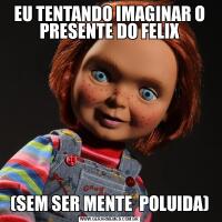 EU TENTANDO IMAGINAR O PRESENTE DO FELIX(SEM SER MENTE  POLUIDA)