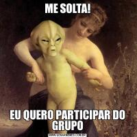 ME SOLTA!EU QUERO PARTICIPAR DO GRUPO
