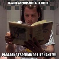 TÁ AQUI, ANIVERSÁRIO ALEXANDRE...PARABÉNS ESPERMA DE ELEPHANTE!!!