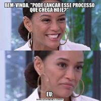 BEM-VINDA, &QUOT;PODE LANÇAR ESSE PROCESSO QUE CHEGA HOJE?&QUOT; EU: