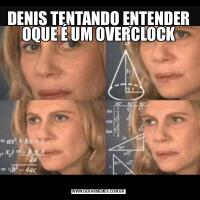 DENIS TENTANDO ENTENDER OQUE É UM OVERCLOCK