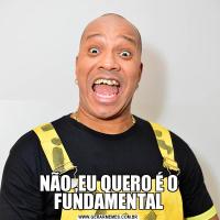 NÃO ,EU QUERO É O FUNDAMENTAL