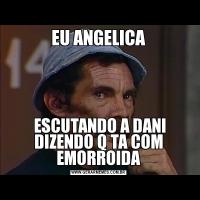 EU ANGELICA ESCUTANDO A DANI DIZENDO Q TA COM EMORROIDA