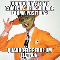 QUANDO UM ÁTOMO COMEÇA A VER A VIDA DE FORMA POSITIVA?QUANDO ELE PERDE UM ELÉTRON.