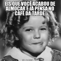 EIS QUE VOCÊ ACABOU DE ALMOÇAR E JÁ PENSA NO CAFÉ DA TARDE.