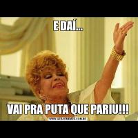 E DAÍ...VAI PRA PUTA QUE PARIU!!!