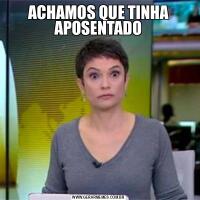 ACHAMOS QUE TINHA APOSENTADO